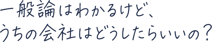 一般論はわかるけど、うちの会社はどうしたらいいの？